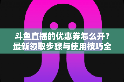 斗鱼直播的优惠券怎么开？最新领取步骤与使用技巧全解析
