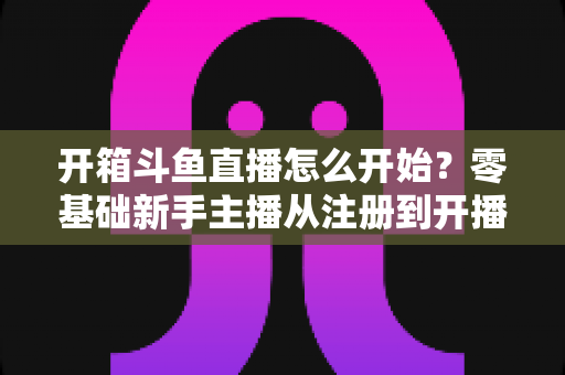 开箱斗鱼直播怎么开始？零基础新手主播从注册到开播的全流程实战指南
