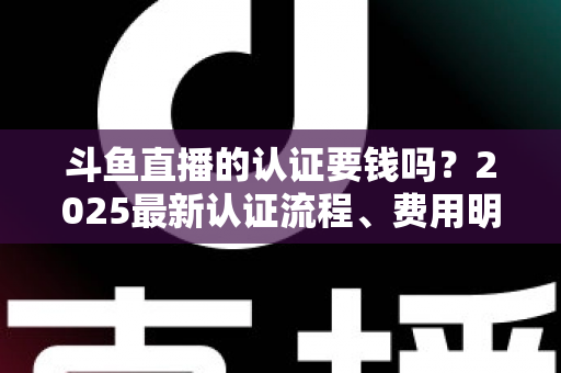 斗鱼直播的认证要钱吗？2025最新认证流程、费用明细与避坑指南全解析