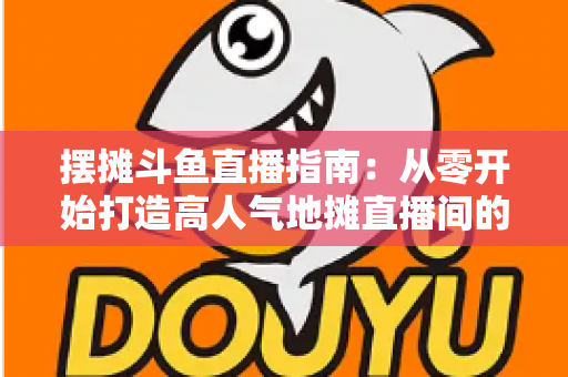 摆摊斗鱼直播指南：从零开始打造高人气地摊直播间的实战手册