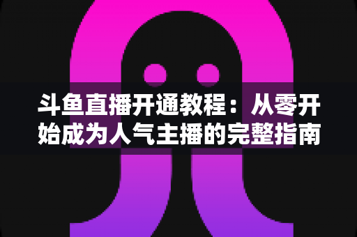 斗鱼直播开通教程：从零开始成为人气主播的完整指南