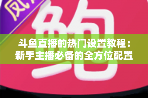 斗鱼直播的热门设置教程：新手主播必备的全方位配置指南