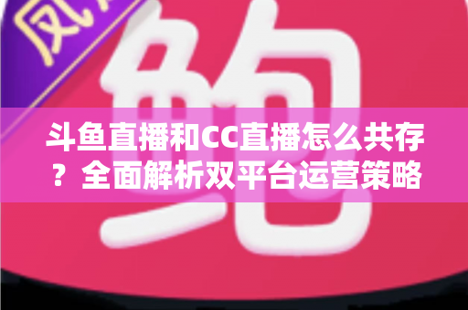 斗鱼直播和CC直播怎么共存?全面解析双平台运营策略与实用指南 斗鱼直播和CC直播怎么共存?全面解析双平台运营策略与实用指南