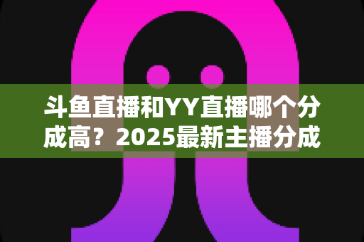 斗鱼直播和YY直播哪个分成高？2025最新主播分成对比与平台选择全攻略