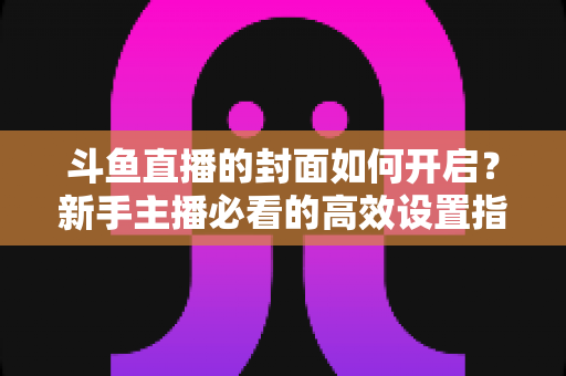 斗鱼直播的封面如何开启？新手主播必看的高效设置指南与人气提升秘诀