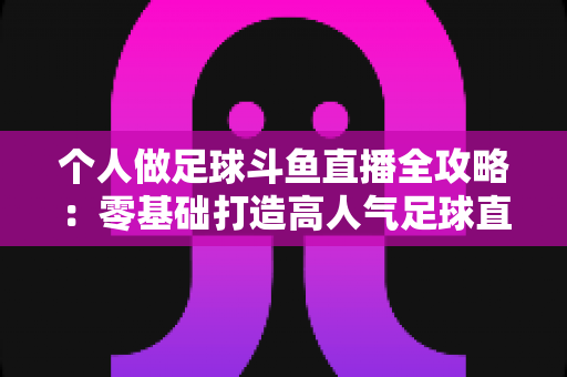 个人做足球斗鱼直播全攻略:零基础打造高人气足球直播间的实战秘籍 个人做足球斗鱼直播全攻略:零基础打造高人气足球直播间的实战秘籍