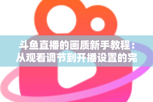斗鱼直播的画质新手教程：从观看调节到开播设置的完整优化指南