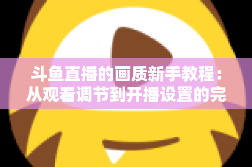 斗鱼直播的画质新手教程：从观看调节到开播设置的完整优化指南