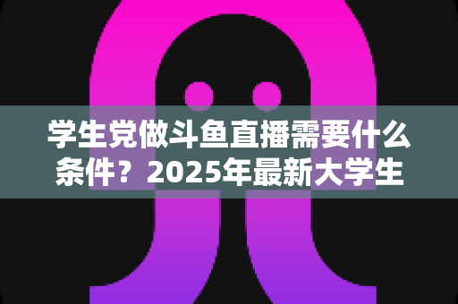 学生党做斗鱼直播需要什么条件？2025年最新大学生主播入门全攻略：硬件、认证、技能与时间管理一站式指南