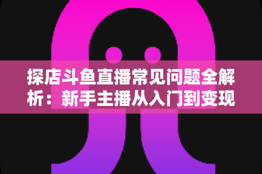 探店斗鱼直播常见问题全解析：新手主播从入门到变现的实战避坑指南