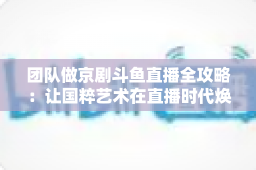 团队做京剧斗鱼直播全攻略：让国粹艺术在直播时代焕发新光彩