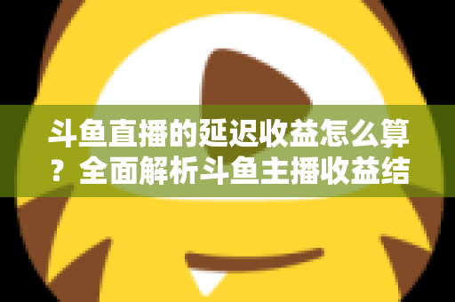 斗鱼直播的延迟收益怎么算？全面解析斗鱼主播收益结算规则、分成比例与提现流程