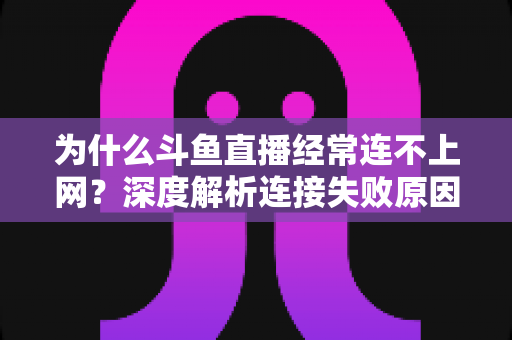 为什么斗鱼直播经常连不上网？深度解析连接失败原因与实用解决办法大全