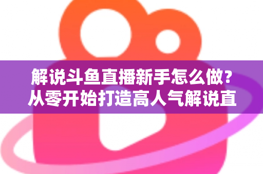 解说斗鱼直播新手怎么做？从零开始打造高人气解说直播间的全方位实战指南