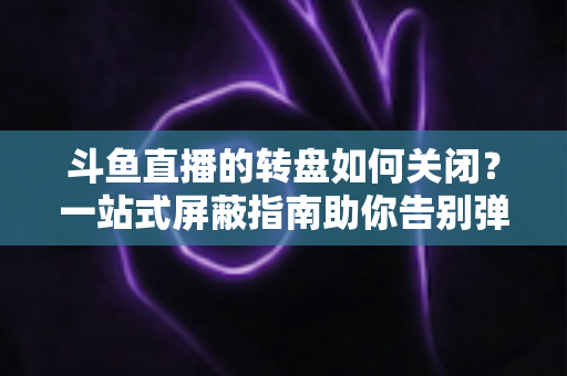 斗鱼直播的转盘如何关闭？一站式屏蔽指南助你告别弹窗打扰