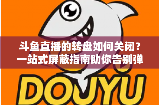 斗鱼直播的转盘如何关闭？一站式屏蔽指南助你告别弹窗打扰