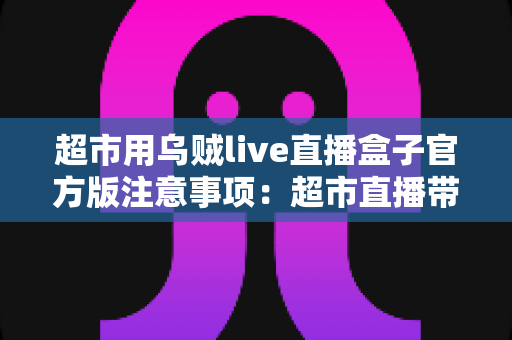超市用乌贼live直播盒子官方版注意事项：超市直播带货安全合规运营全指南
