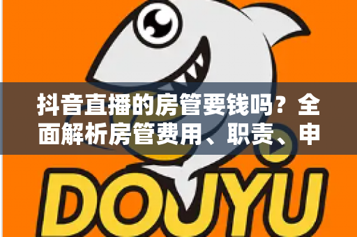 抖音直播的房管要钱吗?全面解析房管费用、职责、申请流程与防骗指南 抖音直播的房管要钱吗?全面解析房管费用、职责、申请流程与防骗指南