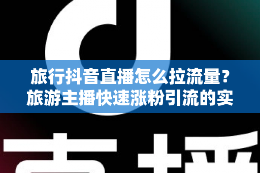 旅行抖音直播怎么拉流量？旅游主播快速涨粉引流的实战运营全攻略