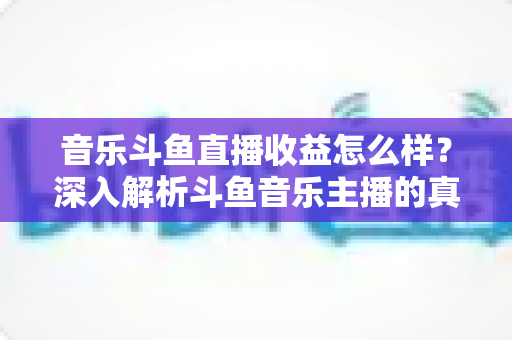 音乐斗鱼直播收益怎么样?深入解析斗鱼音乐主播的真实收入水平与变现路径 音乐斗鱼直播收益怎么样?深入解析斗鱼音乐主播的真实收入水平与变现路径