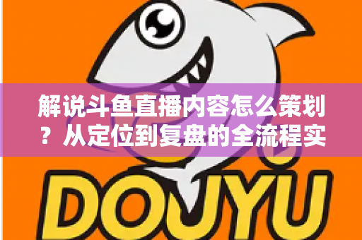 解说斗鱼直播内容怎么策划？从定位到复盘的全流程实战指南，助你打造高人气直播间