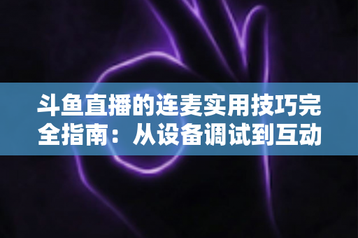 斗鱼直播的连麦实用技巧完全指南:从设备调试到互动话术,让直播间人气与收益双提升 斗鱼直播的连麦实用技巧完全指南:从设备调试到互动话术,让直播间人气与收益双提升