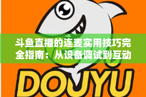 斗鱼直播的连麦实用技巧完全指南:从设备调试到互动话术,让直播间人气与收益双提升 斗鱼直播的连麦实用技巧完全指南:从设备调试到互动话术,让直播间人气与收益双提升