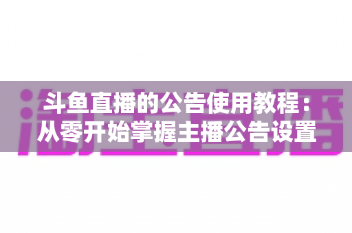 斗鱼直播的公告使用教程：从零开始掌握主播公告设置与运营技巧的完整指南