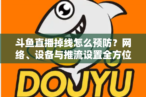 斗鱼直播掉线怎么预防？网络、设备与推流设置全方位优化指南，让您的直播稳定运行不掉线