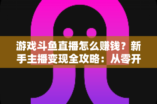 游戏斗鱼直播怎么赚钱？新手主播变现全攻略：从零开始打造你的直播收入管道