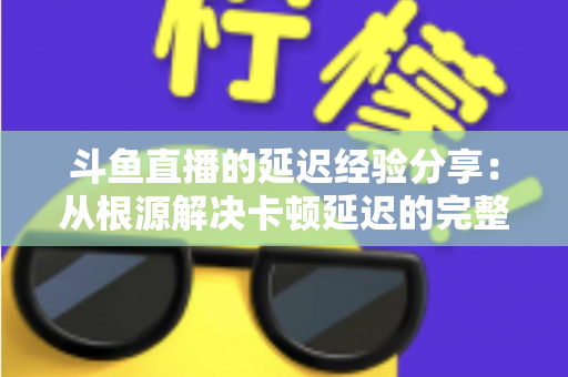斗鱼直播的延迟经验分享：从根源解决卡顿延迟的完整优化指南