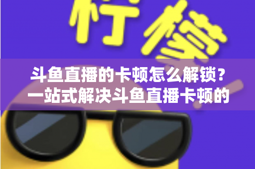斗鱼直播的卡顿怎么解锁?一站式解决斗鱼直播卡顿的完整优化指南 斗鱼直播的卡顿怎么解锁?一站式解决斗鱼直播卡顿的完整优化指南