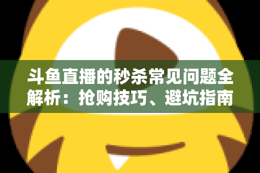 斗鱼直播的秒杀常见问题全解析：抢购技巧、避坑指南与高频疑问一站式解答