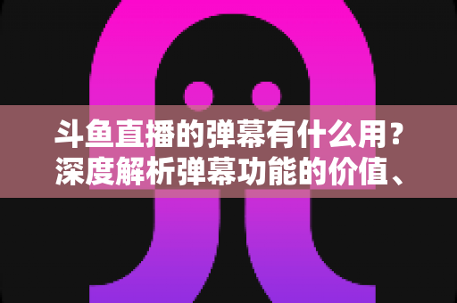斗鱼直播的弹幕有什么用？深度解析弹幕功能的价值、玩法与实用技巧
