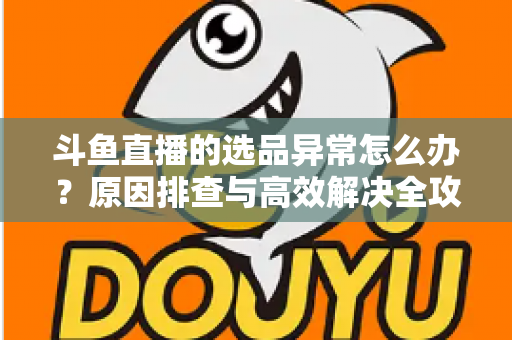 斗鱼直播的选品异常怎么办？原因排查与高效解决全攻略