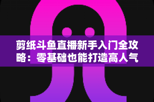 剪纸斗鱼直播新手入门全攻略：零基础也能打造高人气剪纸直播间