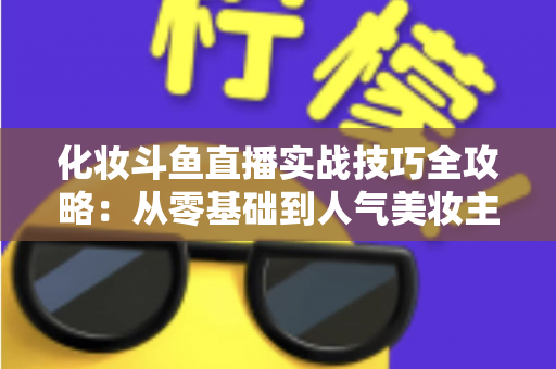 化妆斗鱼直播实战技巧全攻略：从零基础到人气美妆主播的进阶宝典
