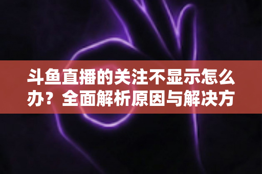 斗鱼直播的关注不显示怎么办？全面解析原因与解决方法指南