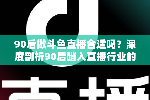 90后做斗鱼直播合适吗？深度剖析90后踏入直播行业的机遇、挑战与成功路径