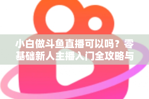 小白做斗鱼直播可以吗？零基础新人主播入门全攻略与涨粉实战指南