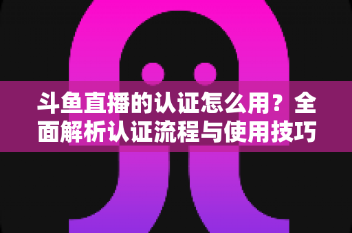 斗鱼直播的认证怎么用?全面解析认证流程与使用技巧,助你快速开启直播之旅 斗鱼直播的认证怎么用?全面解析认证流程与使用技巧,助你快速开启直播之旅