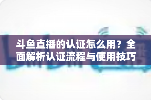 斗鱼直播的认证怎么用？全面解析认证流程与使用技巧，助你快速开启直播之旅