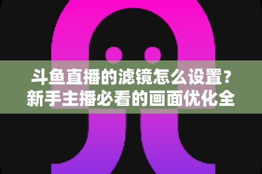 斗鱼直播的滤镜怎么设置？新手主播必看的画面优化全攻略