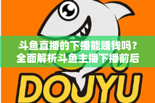 斗鱼直播的下播能赚钱吗？全面解析斗鱼主播下播前后的收益来源与变现技巧
