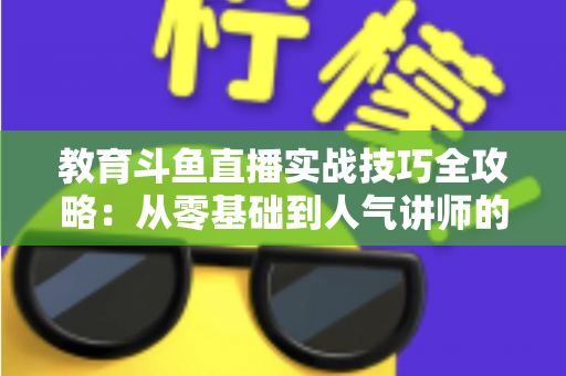 教育斗鱼直播实战技巧全攻略：从零基础到人气讲师的进阶指南