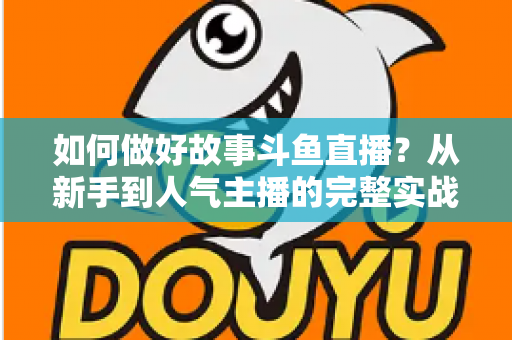 如何做好故事斗鱼直播？从新手到人气主播的完整实战运营指南