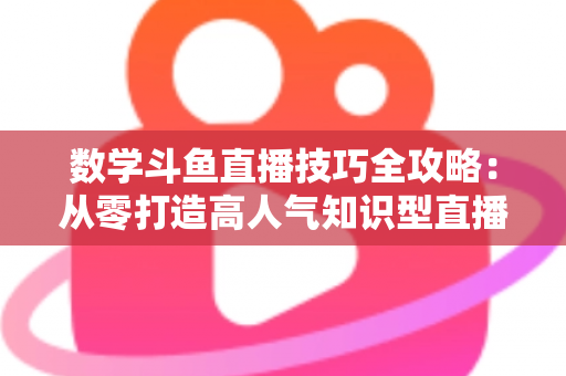 数学斗鱼直播技巧全攻略：从零打造高人气知识型直播间的实战秘籍
