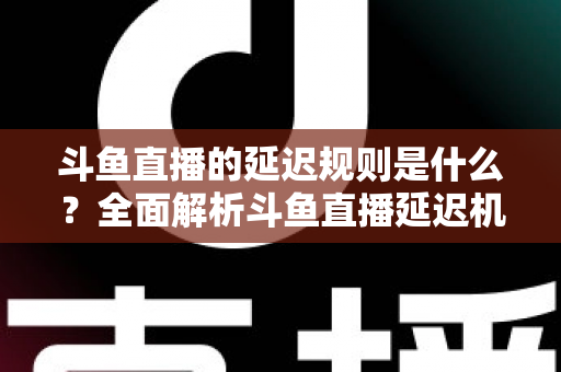 斗鱼直播的延迟规则是什么？全面解析斗鱼直播延迟机制、影响因素与实用应对指南