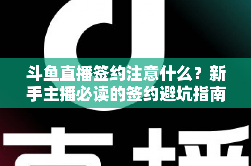斗鱼直播签约注意什么？新手主播必读的签约避坑指南与合同要点全解析