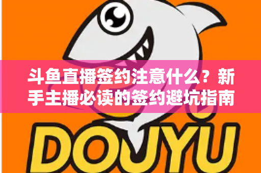 斗鱼直播签约注意什么？新手主播必读的签约避坑指南与合同要点全解析